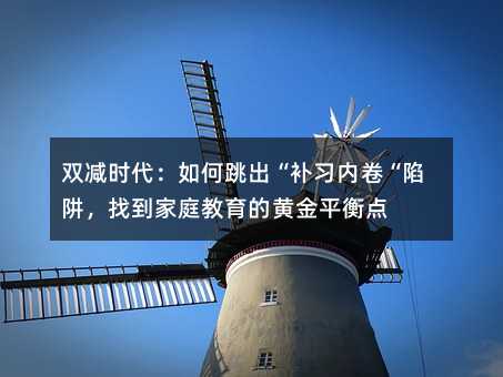双减时代:如何跳出“补习内卷“陷阱,找到家庭教育的黄金平衡点