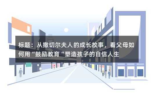 标题:从撒切尔夫人的成长故事,看父母如何用“鼓励教育“塑造孩子的自信人生