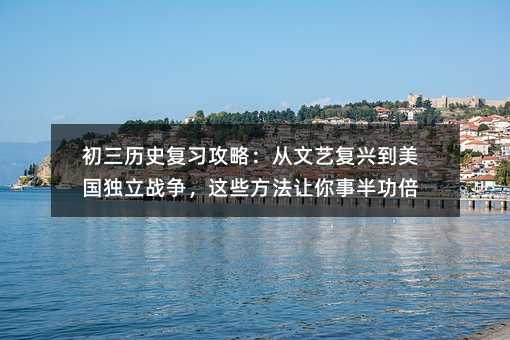 初三历史复习攻略:从文艺复兴到美国独立战争,这些方法让你事半功倍