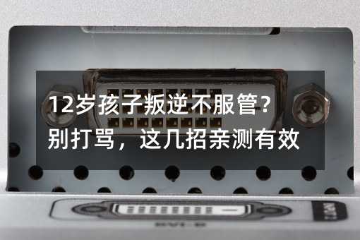 12岁孩子叛逆不服管?别打骂,这几招亲测有效
